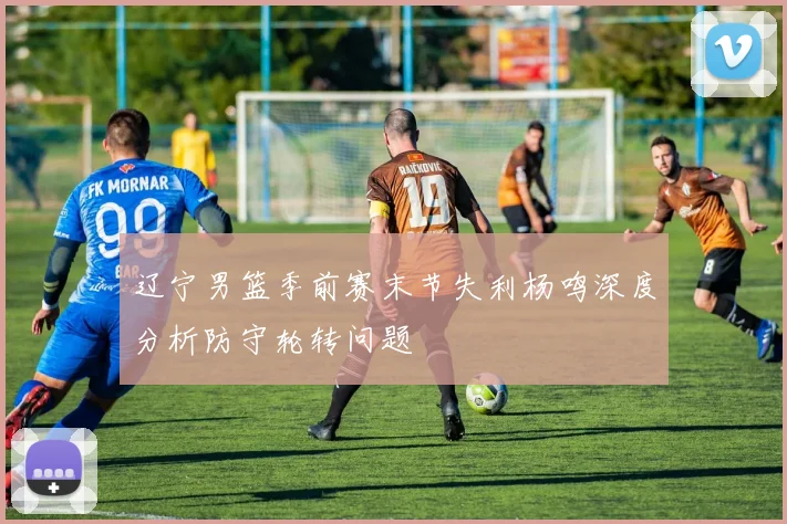 辽宁男篮季前赛末节失利杨鸣深度分析防守轮转问题