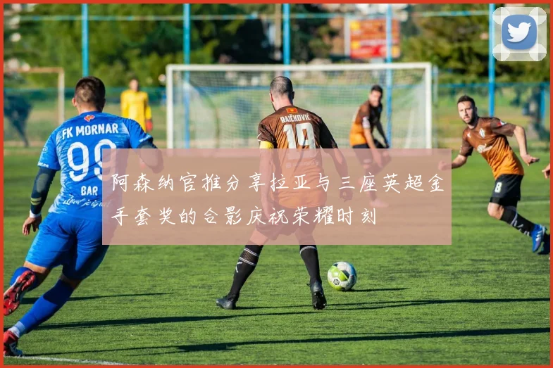 阿森纳官推分享拉亚与三座英超金手套奖的合影庆祝荣耀时刻