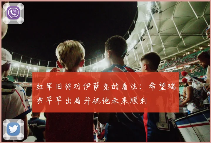 红军旧将对伊萨克的看法：希望瑞典早早出局并祝他未来顺利