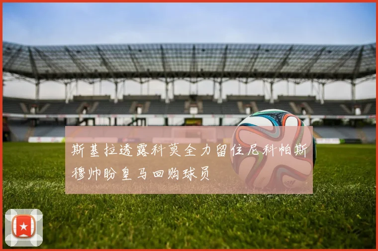 斯基拉透露科莫全力留住尼科帕斯穆帅盼皇马回购球员
