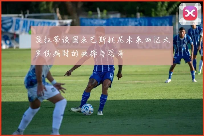莫拉蒂谈国米巴斯托尼未来回忆大罗伤病时的抉择与思考