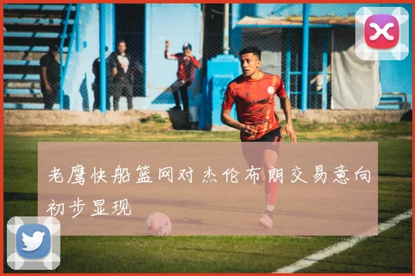 老鹰快船篮网对杰伦布朗交易意向初步显现