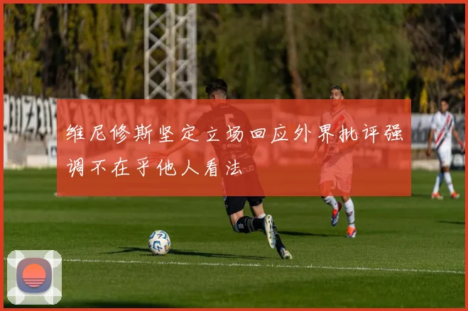 维尼修斯坚定立场回应外界批评强调不在乎他人看法