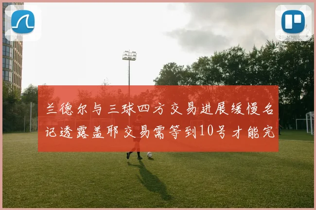 兰德尔与三球四方交易进展缓慢名记透露盖耶交易需等到10号才能完成