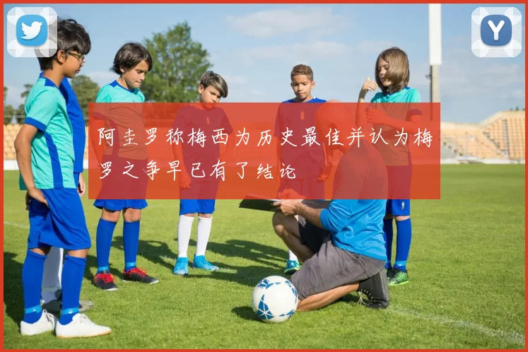 阿圭罗称梅西为历史最佳并认为梅罗之争早已有了结论