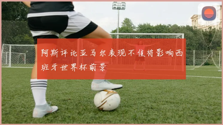 阿斯评论亚马尔表现不佳将影响西班牙世界杯前景