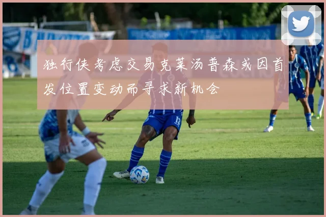 独行侠考虑交易克莱汤普森或因首发位置变动而寻求新机会