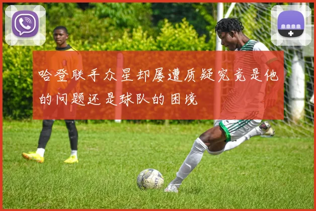 哈登联手众星却屡遭质疑究竟是他的问题还是球队的困境