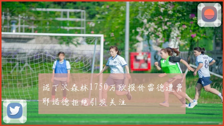 诺丁汉森林1750万欧报价雷德遭费耶诺德拒绝引发关注