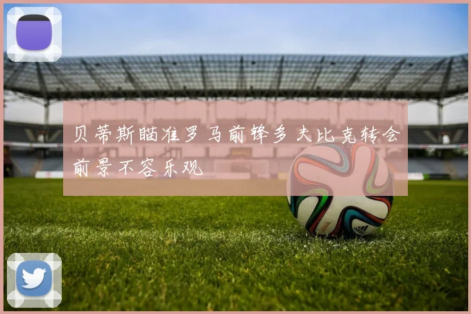 贝蒂斯瞄准罗马前锋多夫比克转会前景不容乐观