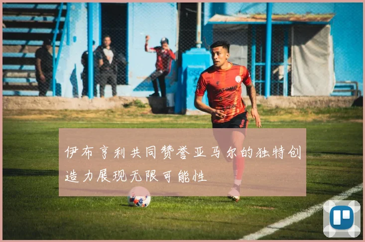 伊布亨利共同赞誉亚马尔的独特创造力展现无限可能性