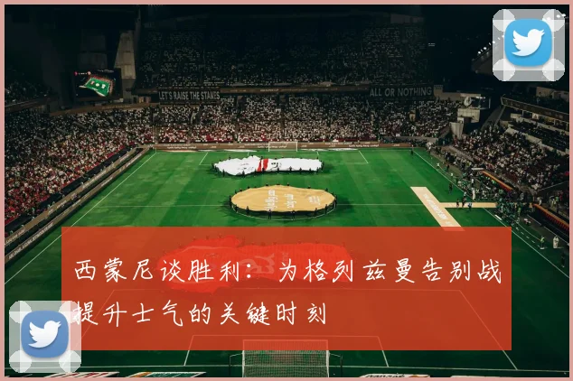 西蒙尼谈胜利：为格列兹曼告别战提升士气的关键时刻