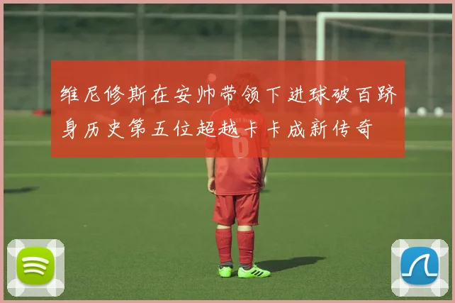 维尼修斯在安帅带领下进球破百跻身历史第五位超越卡卡成新传奇