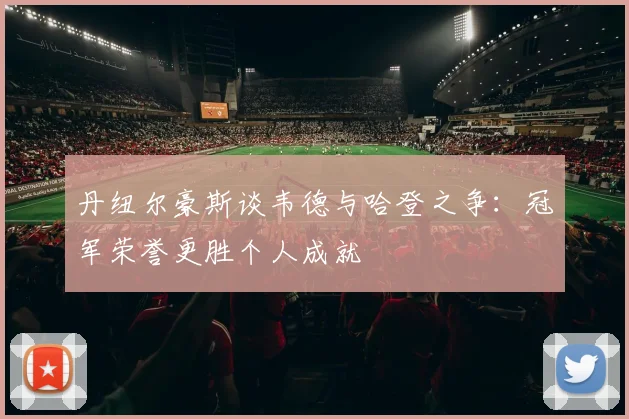 丹纽尔豪斯谈韦德与哈登之争：冠军荣誉更胜个人成就