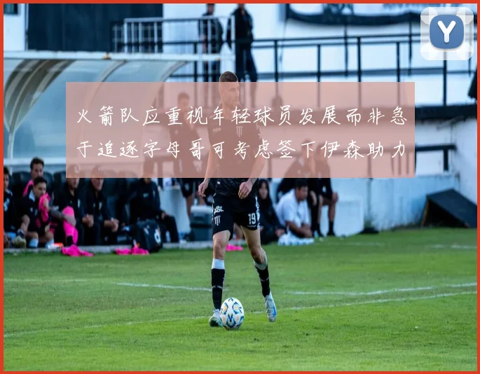 火箭队应重视年轻球员发展而非急于追逐字母哥可考虑签下伊森助力成长