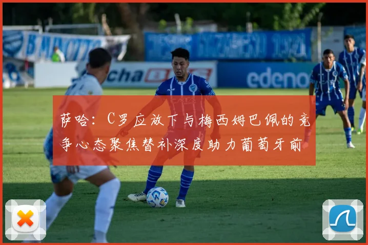 萨哈：C罗应放下与梅西姆巴佩的竞争心态聚焦替补深度助力葡萄牙前行