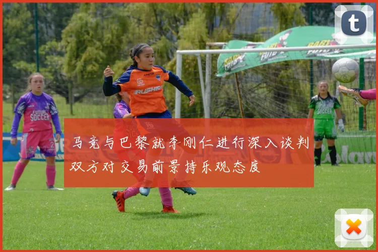 马竞与巴黎就李刚仁进行深入谈判双方对交易前景持乐观态度