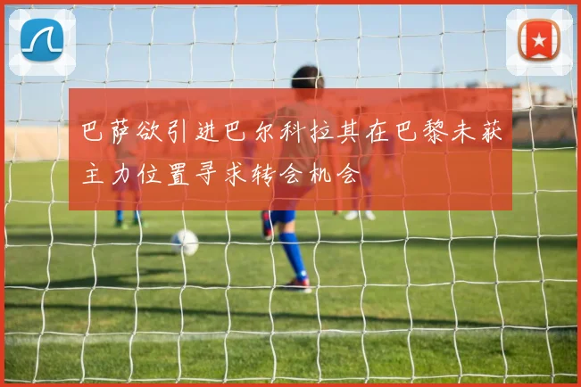 巴萨欲引进巴尔科拉其在巴黎未获主力位置寻求转会机会