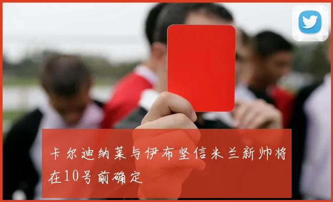 卡尔迪纳莱与伊布坚信米兰新帅将在10号前确定
