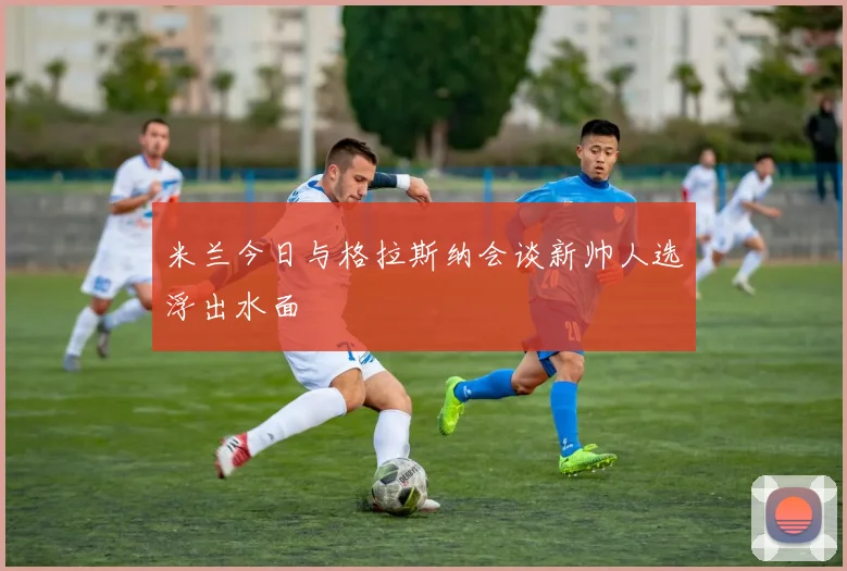 米兰今日与格拉斯纳会谈新帅人选浮出水面