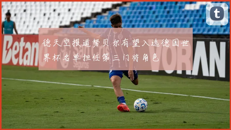 德天空报道努贝尔有望入选德国世界杯名单担任第三门将角色