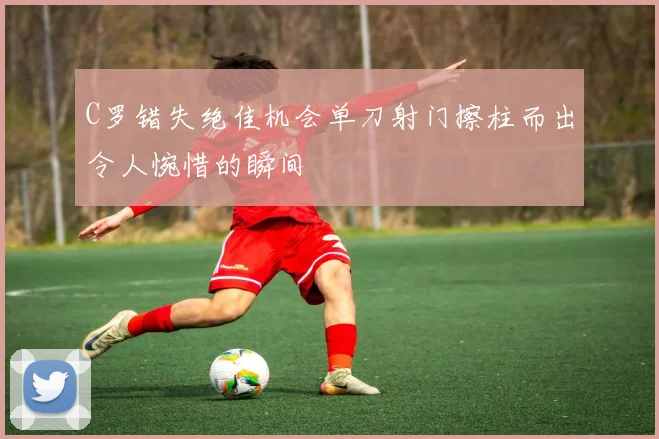 C罗错失绝佳机会单刀射门擦柱而出令人惋惜的瞬间