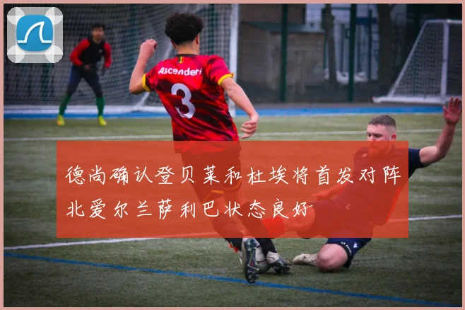 德尚确认登贝莱和杜埃将首发对阵北爱尔兰萨利巴状态良好